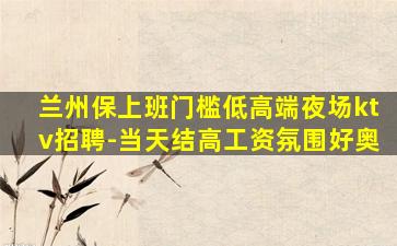 兰州保上班门槛低高端夜场ktv招聘-当天结高工资氛围好奥